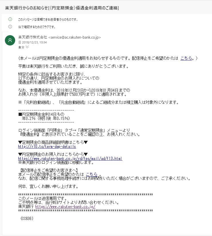 平素は楽天銀行をご利用いただき、誠にありがとうございます。 特定の条件に該当するお客さまに限り、 以下の通り、円定期預金のお預入れについての 優遇金利を適用させていただきます。 なお、本優遇金利は、2018年12月23日から2019年01月04日までの お預入れ分(※預入上限累計で500万円まで)に適用されます。 ※「元利自動継続」、「元金自動継続」によるご継続分または積立購入は対象外にな ります。 ----------------------------- ■円定期預金金利14日もの 年0.2%(税引後 年0.15%) ----------------------------- ログイン後画面「円預金」タブ→「通常定期預金」メニューより 『優遇金利』と表示されていることをご確認の上、お預入れください。 ▼定期預金の商品詳細説明書はこちら▼ http://r10.to/term-dep-details ▼円定期預金のお預入れはこちらから▼ https://www.rakuten-bank.co.jp/rd/fes/mail/ad/f13.html ※楽天銀行のログイン後画面に移動します。 【配信停止をご希望のお客さまへ】 本メールの配信停止をご希望のかたは こちら 。 なお、配信に関する事務処理手続きにはお時間をいただく場合がございますので、ご 了承ください。 何卒、宜しくお願い申し上げます。